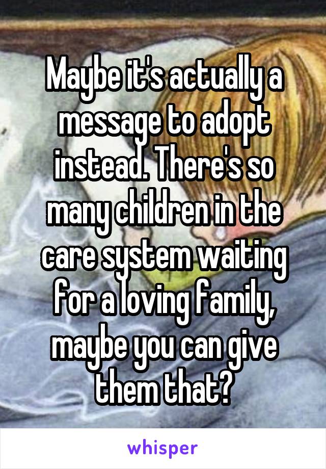 Maybe it's actually a message to adopt instead. There's so many children in the care system waiting for a loving family, maybe you can give them that?