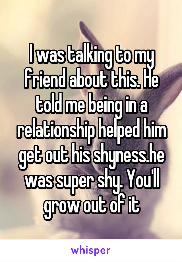I was talking to my friend about this. He told me being in a relationship helped him get out his shyness.he was super shy. You'll grow out of it