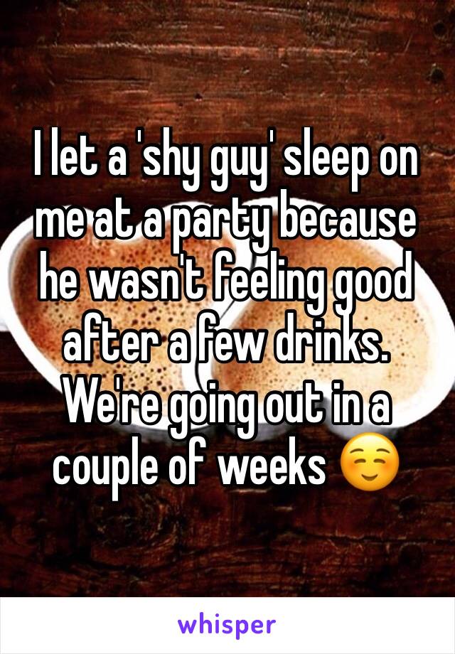 I let a 'shy guy' sleep on me at a party because he wasn't feeling good after a few drinks. We're going out in a couple of weeks ☺️