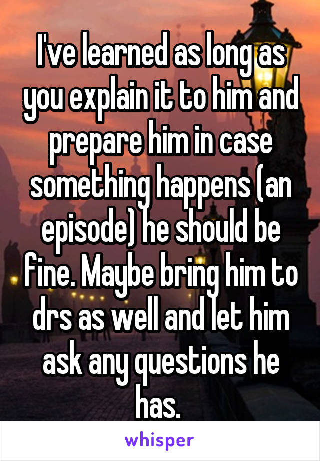 I've learned as long as you explain it to him and prepare him in case something happens (an episode) he should be fine. Maybe bring him to drs as well and let him ask any questions he has. 
