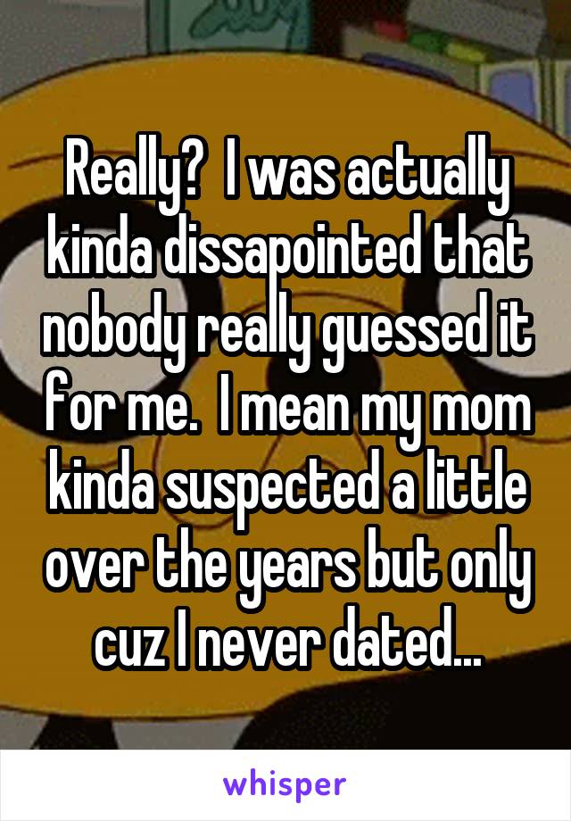 Really?  I was actually kinda dissapointed that nobody really guessed it for me.  I mean my mom kinda suspected a little over the years but only cuz I never dated...