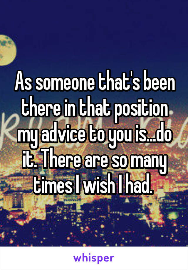 As someone that's been there in that position my advice to you is...do it. There are so many times I wish I had. 