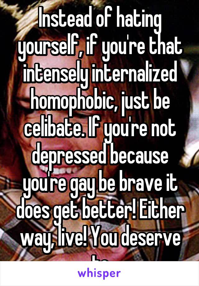 Instead of hating yourself, if you're that intensely internalized homophobic, just be celibate. If you're not depressed because you're gay be brave it does get better! Either way, live! You deserve to