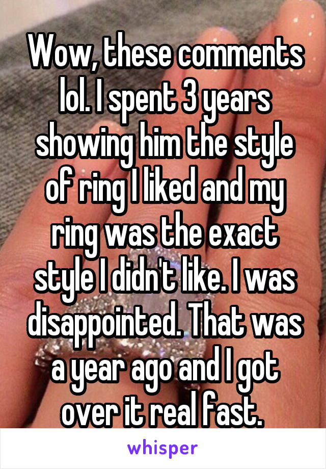 Wow, these comments lol. I spent 3 years showing him the style of ring I liked and my ring was the exact style I didn't like. I was disappointed. That was a year ago and I got over it real fast. 