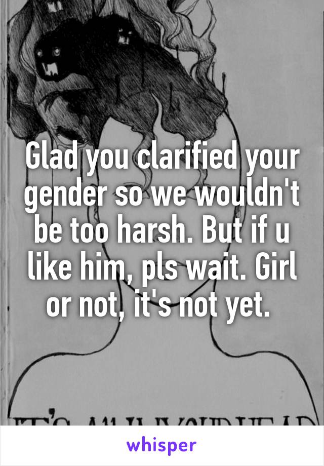 Glad you clarified your gender so we wouldn't be too harsh. But if u like him, pls wait. Girl or not, it's not yet. 
