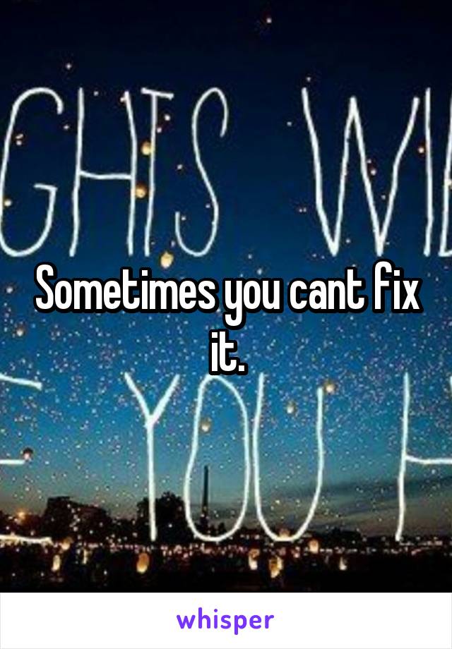 Sometimes you cant fix it.