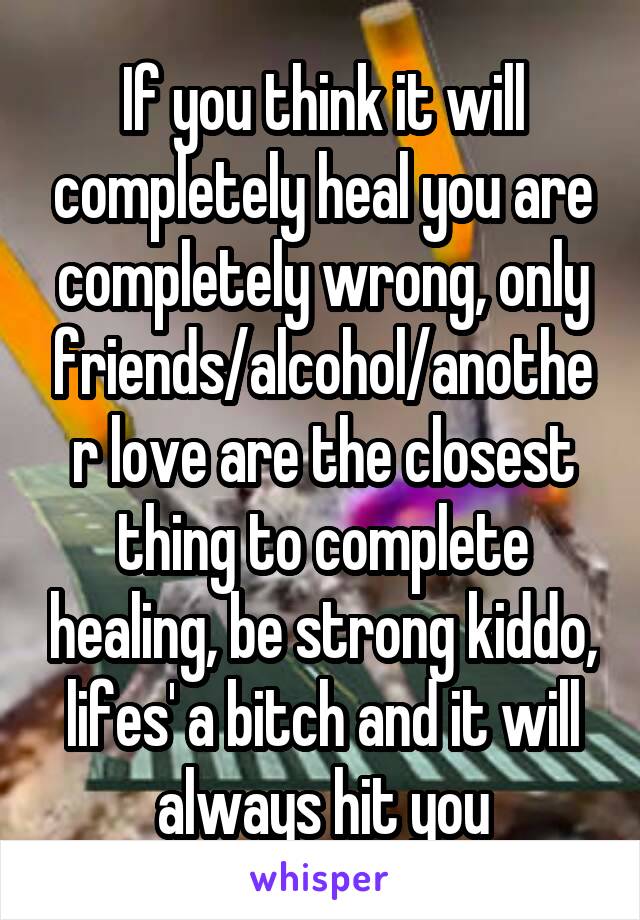 If you think it will completely heal you are completely wrong, only friends/alcohol/another love are the closest thing to complete healing, be strong kiddo, lifes' a bitch and it will always hit you