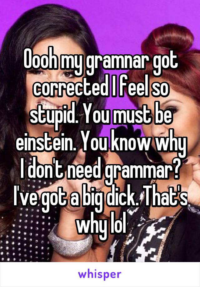 Oooh my gramnar got corrected I feel so stupid. You must be einstein. You know why I don't need grammar? I've got a big dick. That's why lol