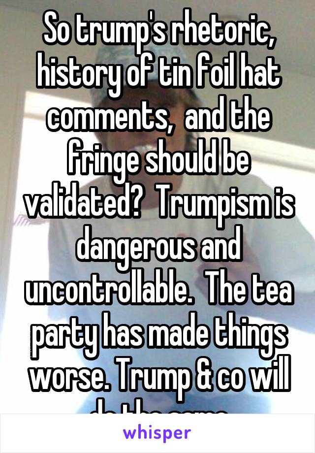 So trump's rhetoric, history of tin foil hat comments,  and the fringe should be validated?  Trumpism is dangerous and uncontrollable.  The tea party has made things worse. Trump & co will do the same