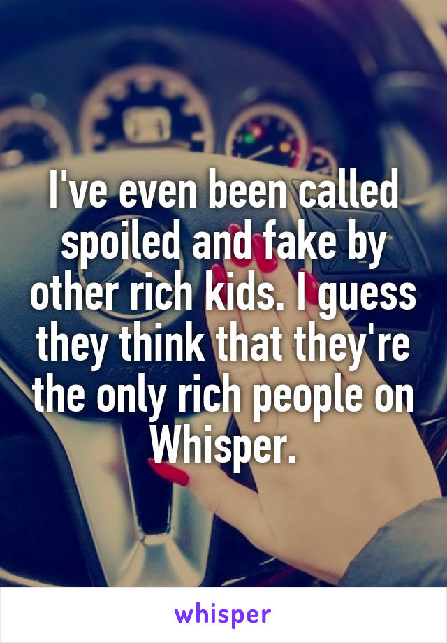 I've even been called spoiled and fake by other rich kids. I guess they think that they're the only rich people on Whisper.