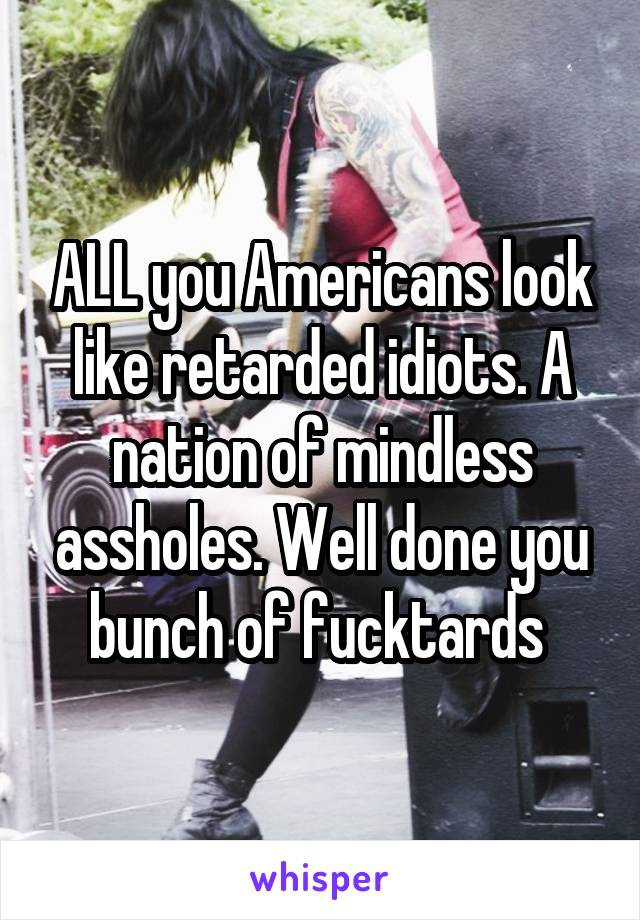 ALL you Americans look like retarded idiots. A nation of mindless assholes. Well done you bunch of fucktards 