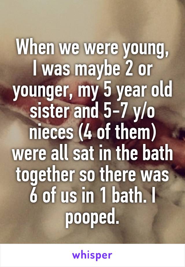 When we were young, I was maybe 2 or younger, my 5 year old sister and 5-7 y/o nieces (4 of them) were all sat in the bath together so there was 6 of us in 1 bath. I pooped.