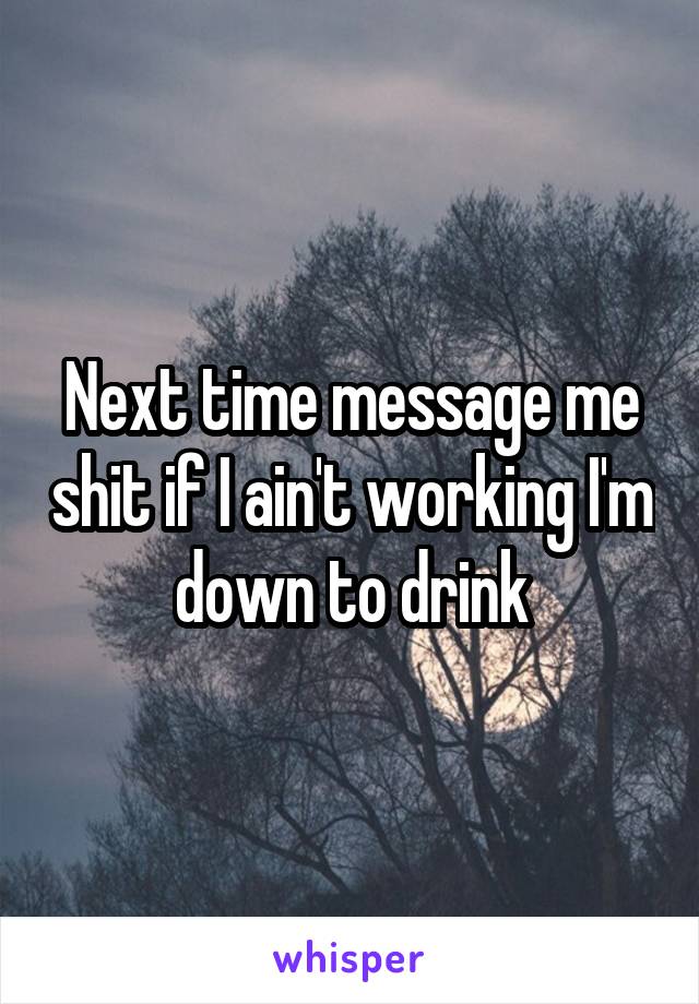 Next time message me shit if I ain't working I'm down to drink