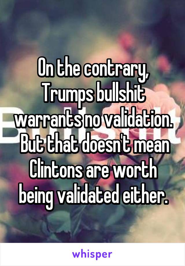 On the contrary, Trumps bullshit warrants no validation.  But that doesn't mean Clintons are worth being validated either.