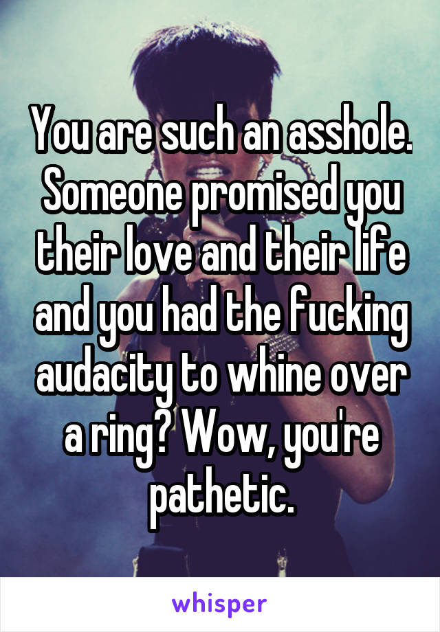 You are such an asshole. Someone promised you their love and their life and you had the fucking audacity to whine over a ring? Wow, you're pathetic.