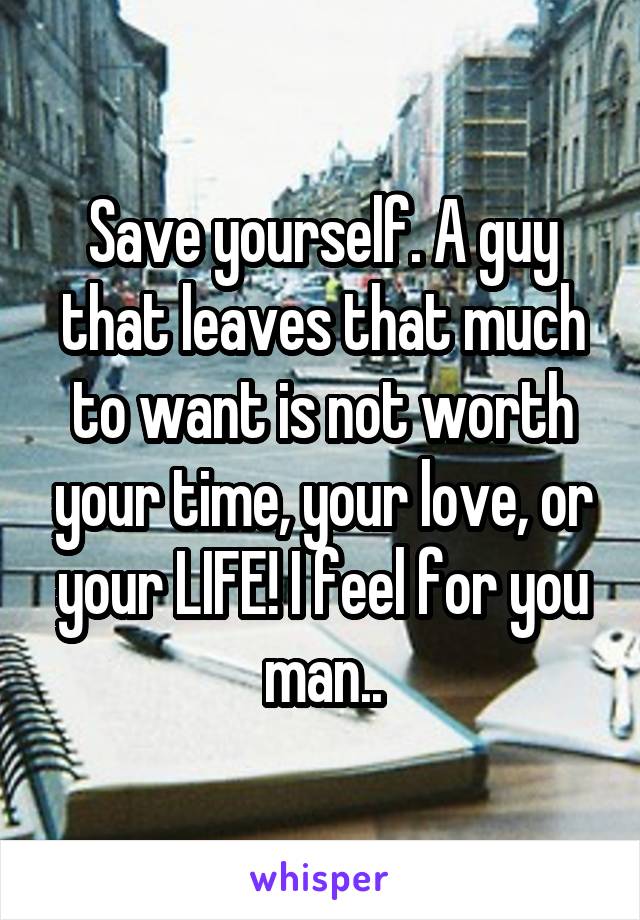 Save yourself. A guy that leaves that much to want is not worth your time, your love, or your LIFE! I feel for you man..
