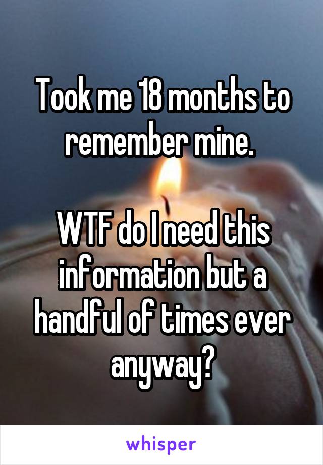 Took me 18 months to remember mine. 

WTF do I need this information but a handful of times ever anyway?