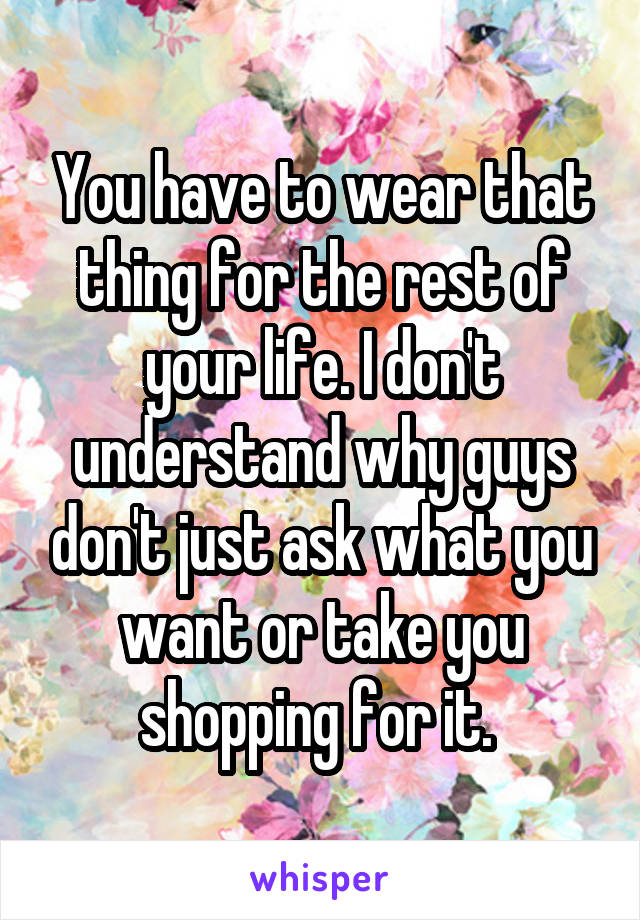 You have to wear that thing for the rest of your life. I don't understand why guys don't just ask what you want or take you shopping for it. 