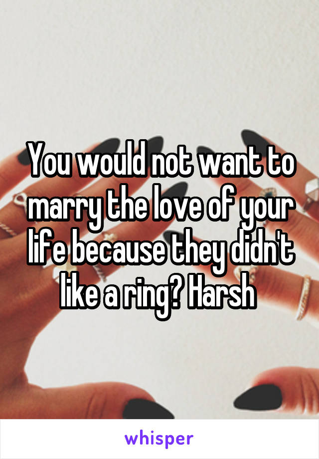 You would not want to marry the love of your life because they didn't like a ring? Harsh 
