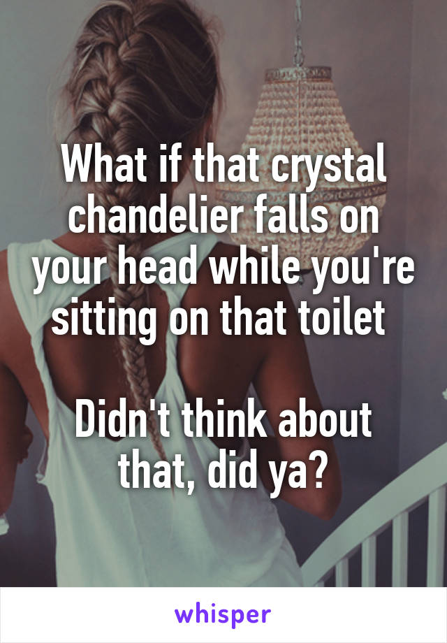 What if that crystal chandelier falls on your head while you're sitting on that toilet 

Didn't think about that, did ya?