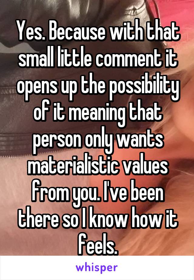 Yes. Because with that small little comment it opens up the possibility of it meaning that person only wants materialistic values from you. I've been there so I know how it feels.