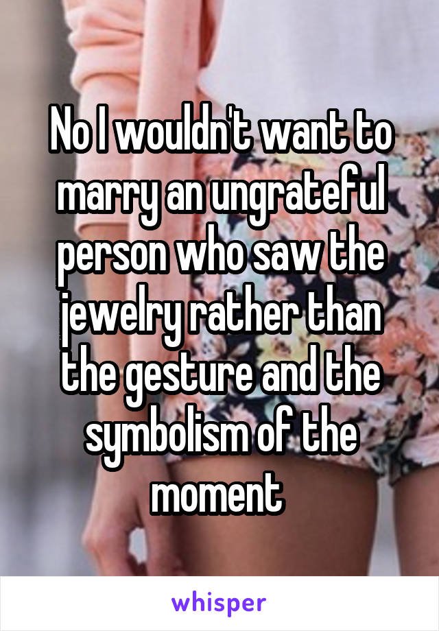 No I wouldn't want to marry an ungrateful person who saw the jewelry rather than the gesture and the symbolism of the moment 