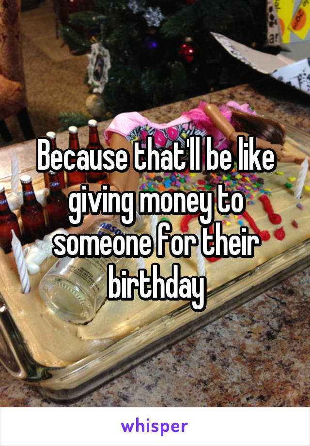 Because that'll be like giving money to someone for their birthday