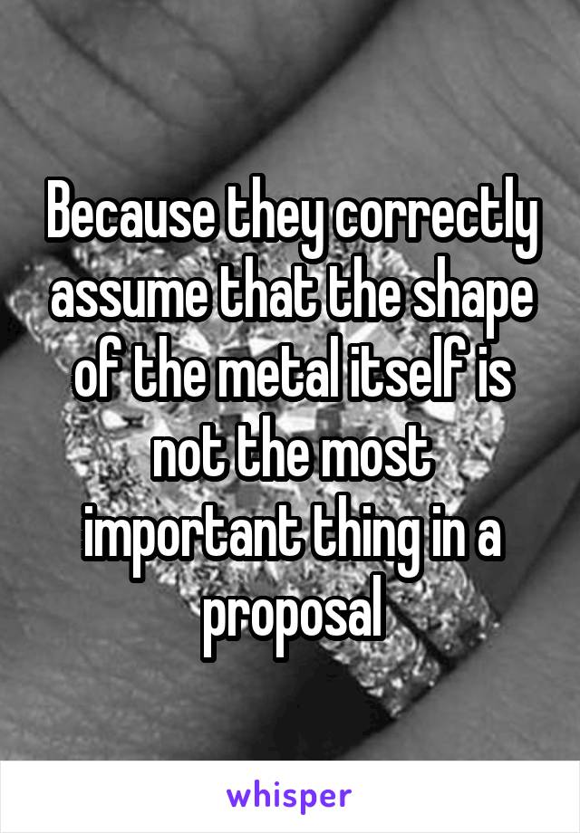 Because they correctly assume that the shape of the metal itself is not the most important thing in a proposal