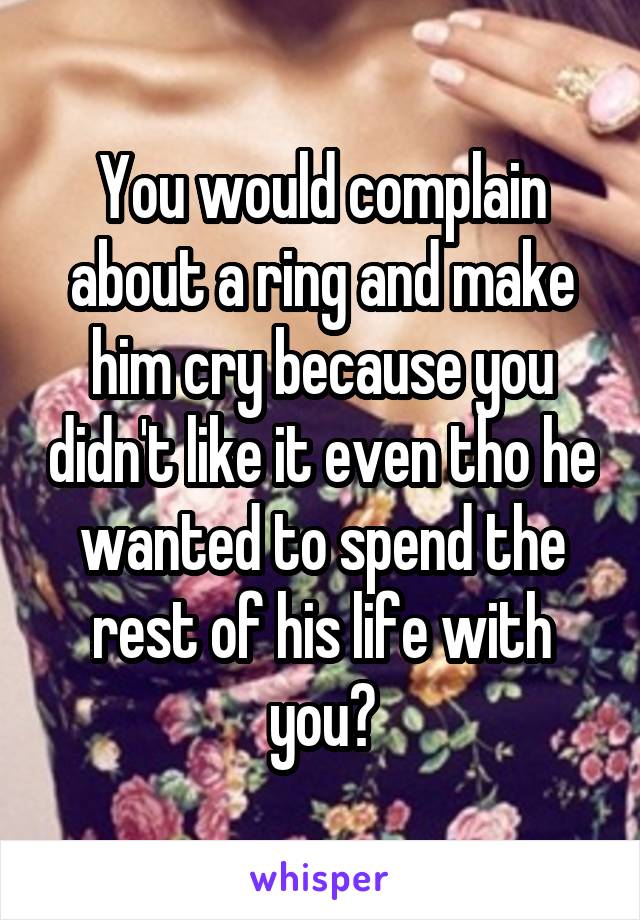 You would complain about a ring and make him cry because you didn't like it even tho he wanted to spend the rest of his life with you?