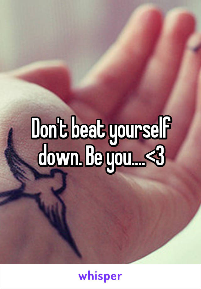 Don't beat yourself down. Be you....<3