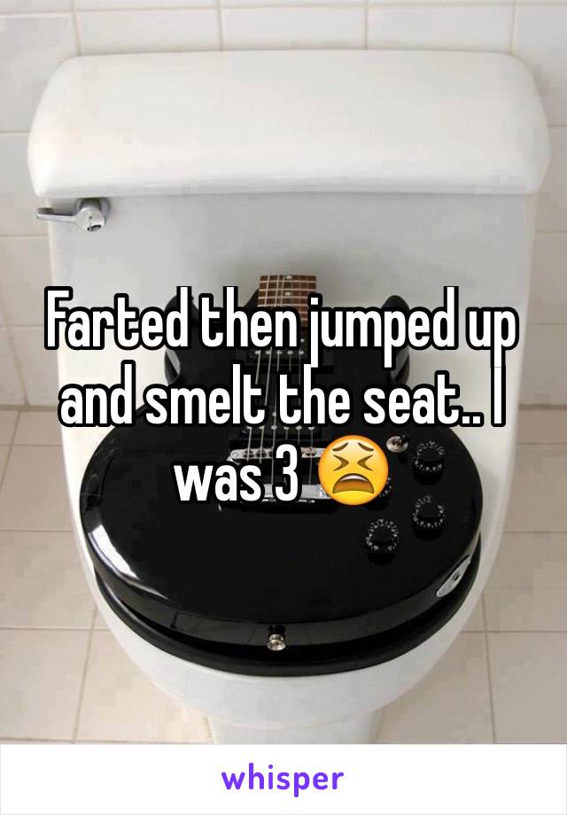 Farted then jumped up and smelt the seat.. I was 3 😫