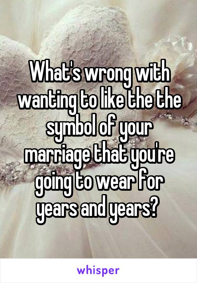 What's wrong with wanting to like the the symbol of your marriage that you're going to wear for years and years? 