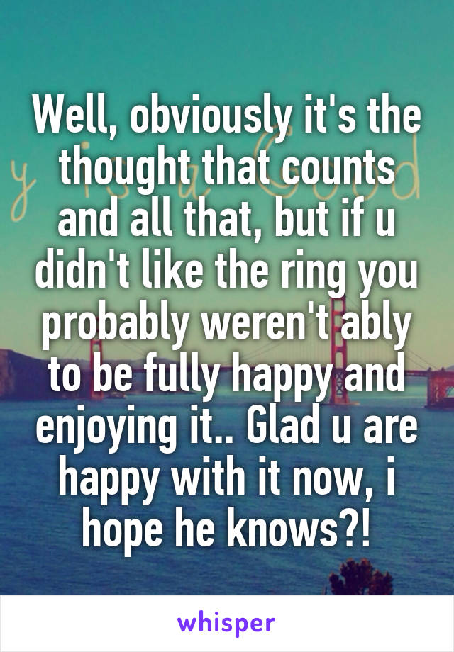 Well, obviously it's the thought that counts and all that, but if u didn't like the ring you probably weren't ably to be fully happy and enjoying it.. Glad u are happy with it now, i hope he knows?!