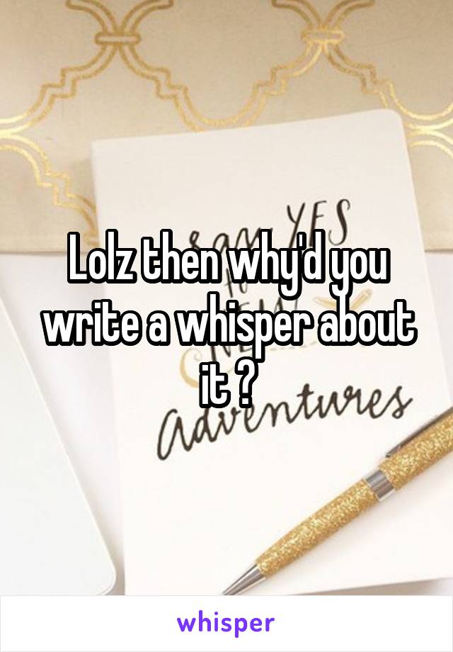 Lolz then why'd you write a whisper about it ?