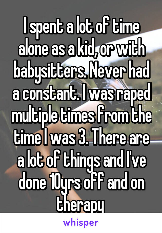 I spent a lot of time alone as a kid, or with babysitters. Never had a constant. I was raped multiple times from the time I was 3. There are a lot of things and I've done 10yrs off and on therapy 