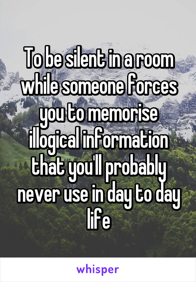 To be silent in a room while someone forces you to memorise illogical information that you'll probably never use in day to day life