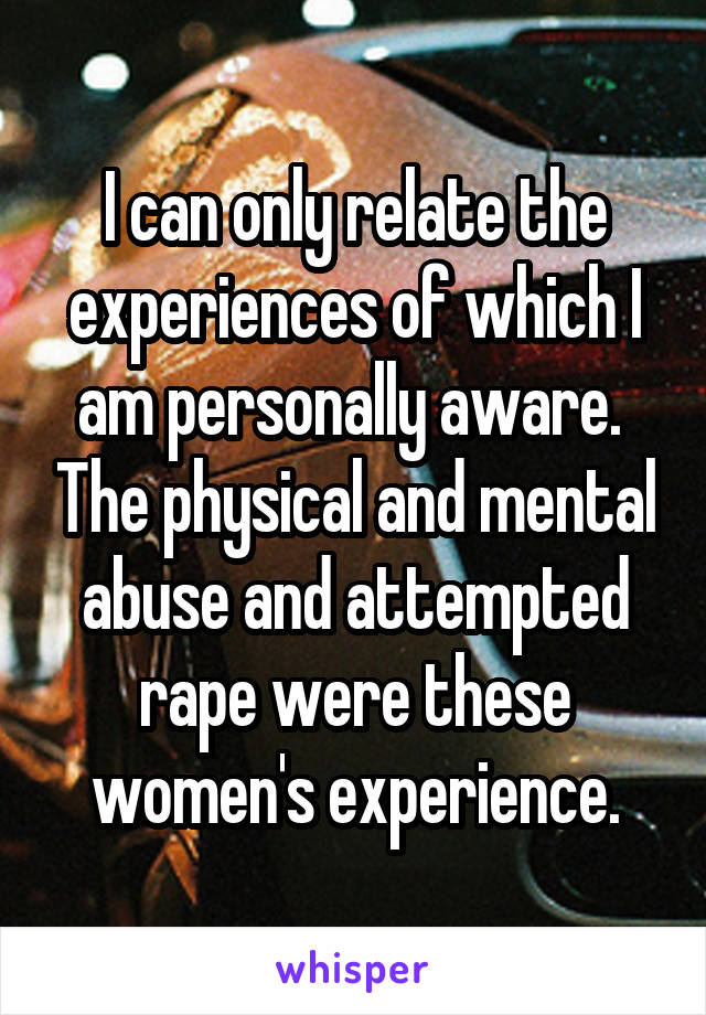 I can only relate the experiences of which I am personally aware.  The physical and mental abuse and attempted rape were these women's experience.