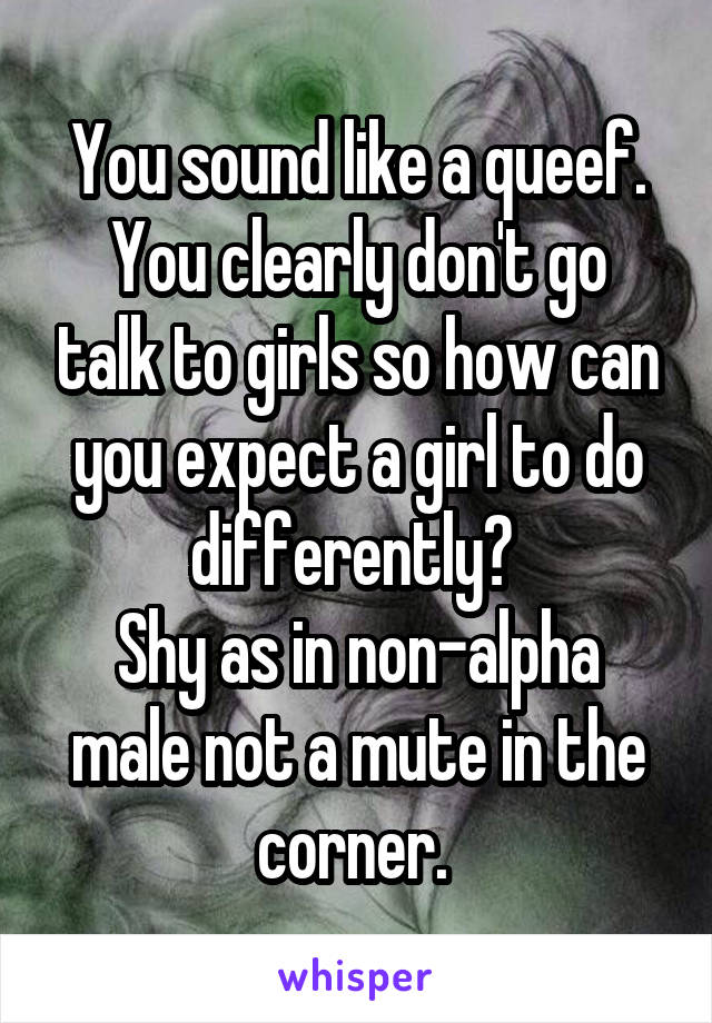 You sound like a queef.
You clearly don't go talk to girls so how can you expect a girl to do differently? 
Shy as in non-alpha male not a mute in the corner. 