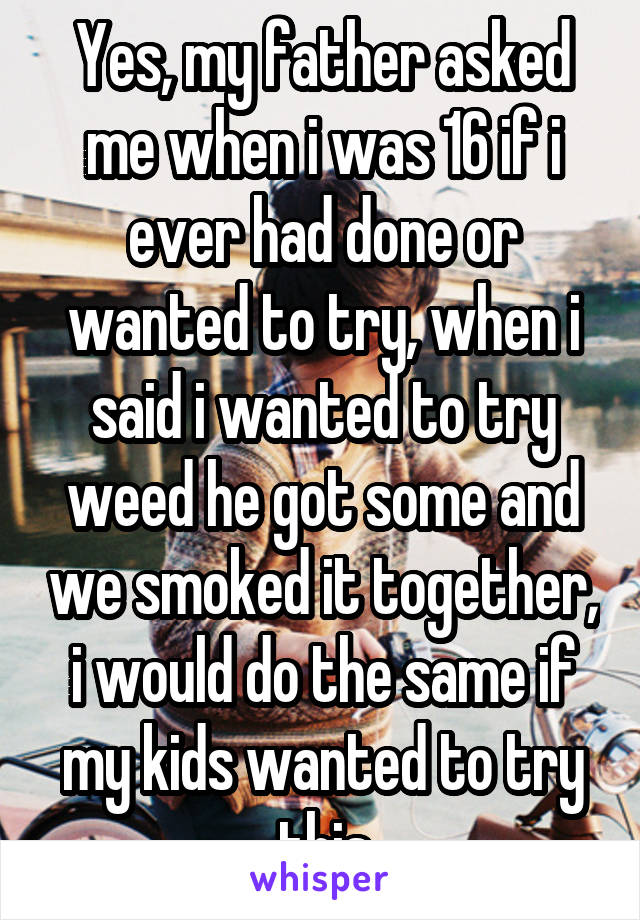 Yes, my father asked me when i was 16 if i ever had done or wanted to try, when i said i wanted to try weed he got some and we smoked it together, i would do the same if my kids wanted to try this