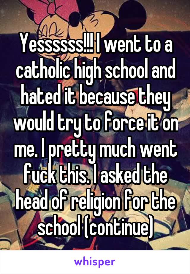 Yessssss!!! I went to a catholic high school and hated it because they would try to force it on me. I pretty much went fuck this. I asked the head of religion for the school (continue)