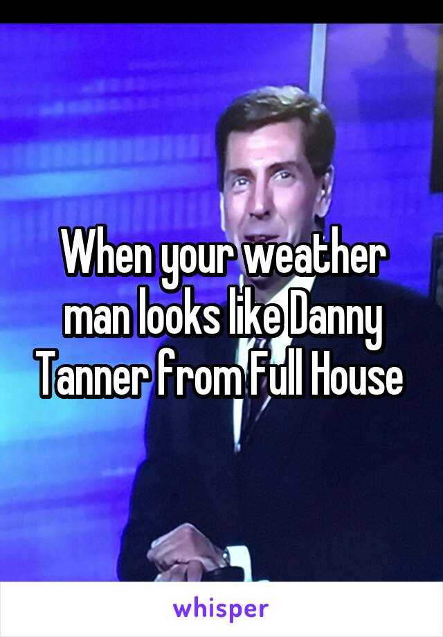 When your weather man looks like Danny Tanner from Full House 