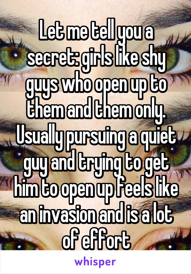 Let me tell you a secret: girls like shy guys who open up to them and them only. Usually pursuing a quiet guy and trying to get him to open up feels like an invasion and is a lot of effort