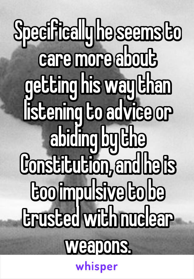 Specifically he seems to care more about getting his way than listening to advice or abiding by the Constitution, and he is too impulsive to be trusted with nuclear weapons.