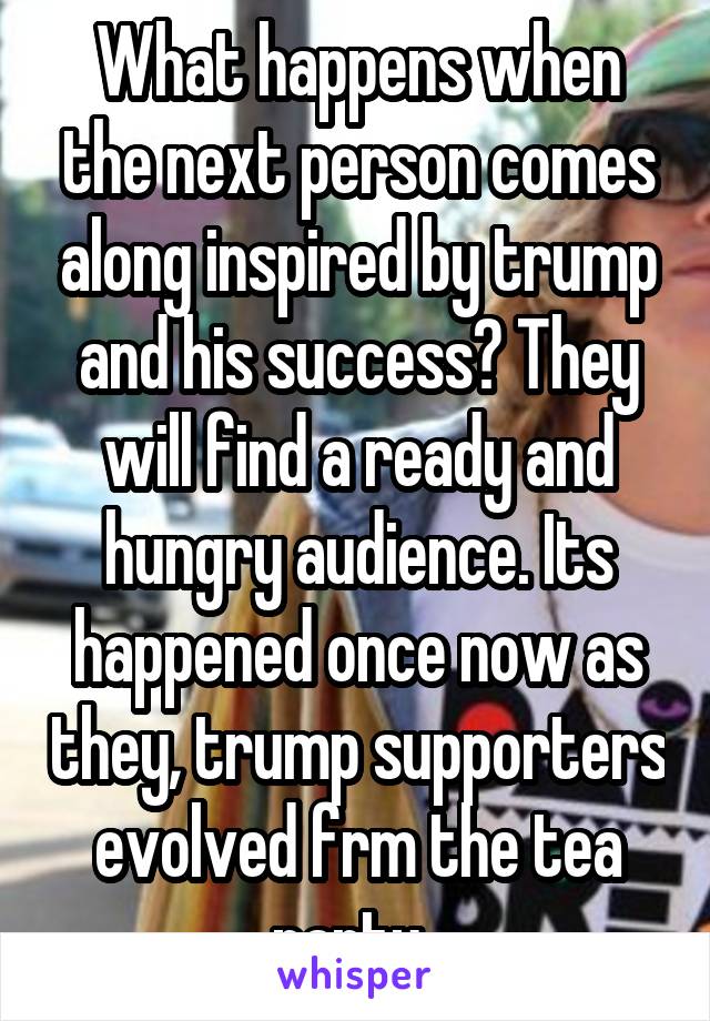 What happens when the next person comes along inspired by trump and his success? They will find a ready and hungry audience. Its happened once now as they, trump supporters evolved frm the tea party. 
