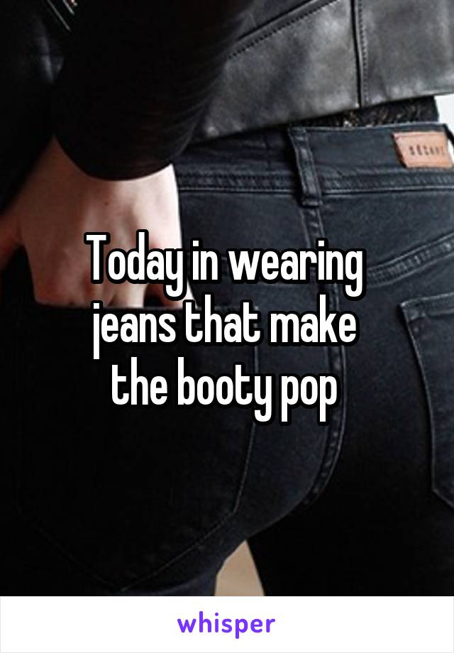 Today in wearing 
jeans that make 
the booty pop 