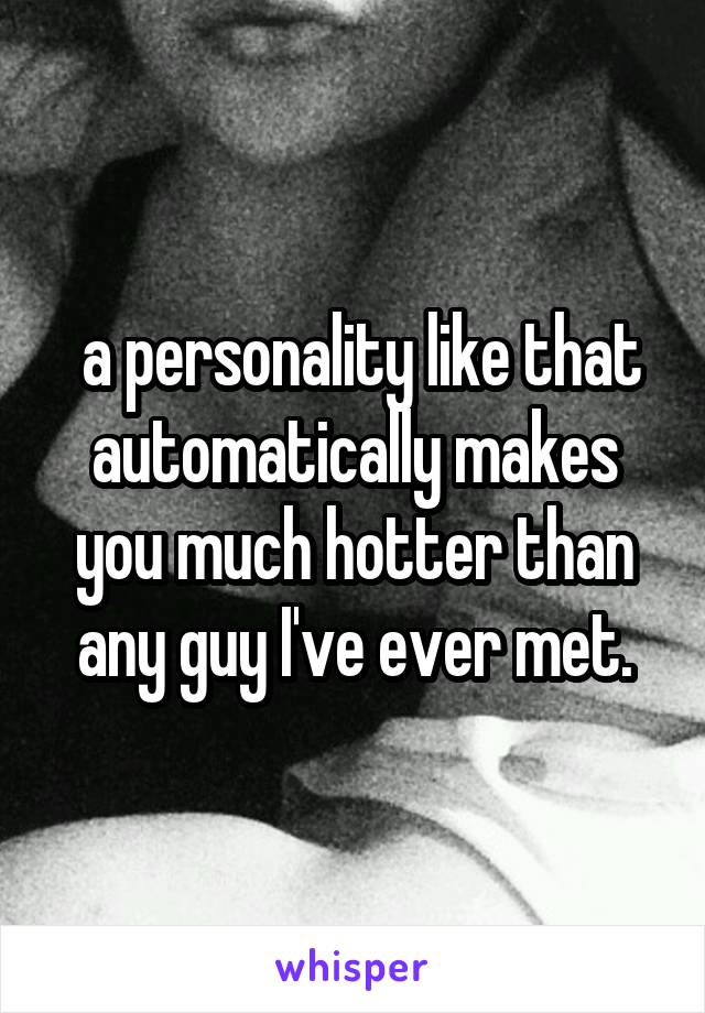  a personality like that automatically makes you much hotter than any guy I've ever met.