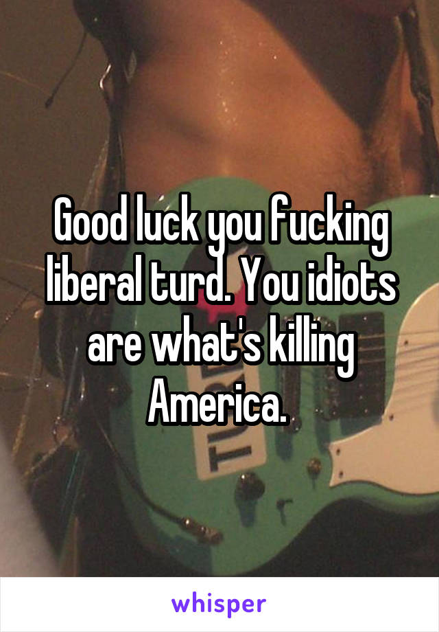 Good luck you fucking liberal turd. You idiots are what's killing America. 