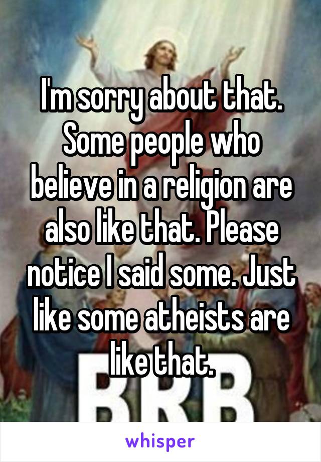 I'm sorry about that. Some people who believe in a religion are also like that. Please notice I said some. Just like some atheists are like that.