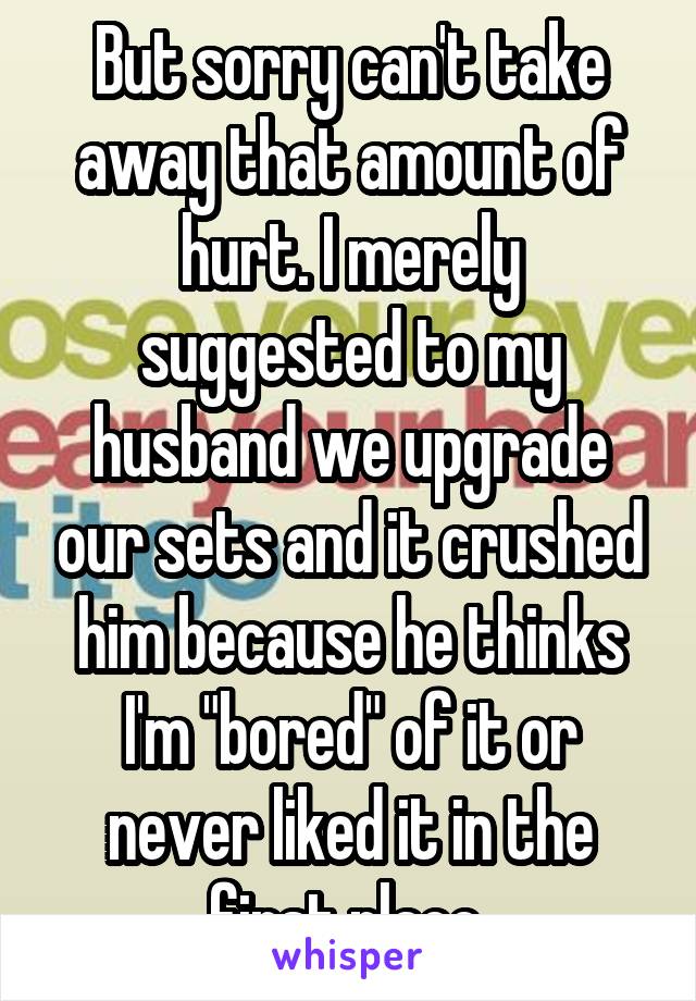 But sorry can't take away that amount of hurt. I merely suggested to my husband we upgrade our sets and it crushed him because he thinks I'm "bored" of it or never liked it in the first place 