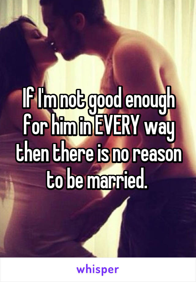 If I'm not good enough for him in EVERY way then there is no reason to be married. 